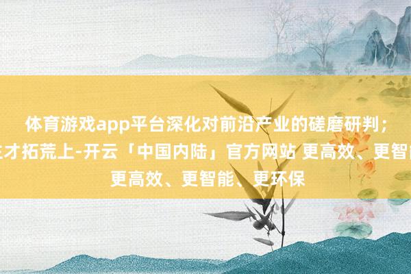 体育游戏app平台深化对前沿产业的磋磨研判;在东说念主才拓荒上-开云「中国内陆」官方网站 更高效、更智能、更环保