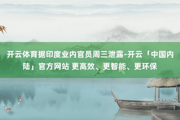 开云体育据印度业内官员周三泄露-开云「中国内陆」官方网站 更高效、更智能、更环保