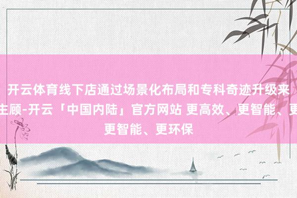 开云体育线下店通过场景化布局和专科奇迹升级来招引主顾-开云「中国内陆」官方网站 更高效、更智能、更环保