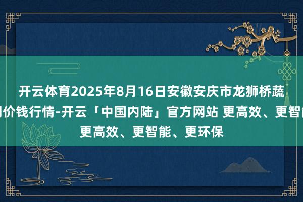 开云体育2025年8月16日安徽安庆市龙狮桥蔬菜批发阛阓价钱行情-开云「中国内陆」官方网站 更高效、更智能、更环保