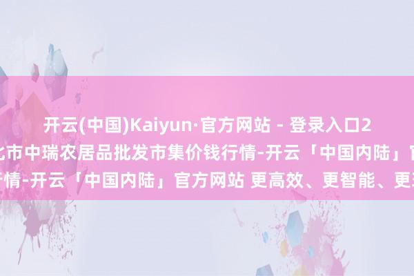开云(中国)Kaiyun·官方网站 - 登录入口2025年8月16日安徽省淮北市中瑞农居品批发市集价钱行情-开云「中国内陆」官方网站 更高效、更智能、更环保