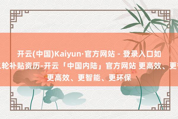 开云(中国)Kaiyun·官方网站 - 登录入口如今又拿到第二轮补贴资历-开云「中国内陆」官方网站 更高效、更智能、更环保