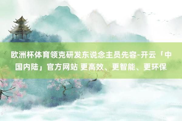 欧洲杯体育　　领克研发东说念主员先容-开云「中国内陆」官方网站 更高效、更智能、更环保