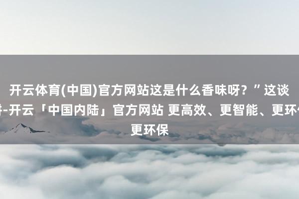 开云体育(中国)官方网站这是什么香味呀？”这谈饼-开云「中国内陆」官方网站 更高效、更智能、更环保