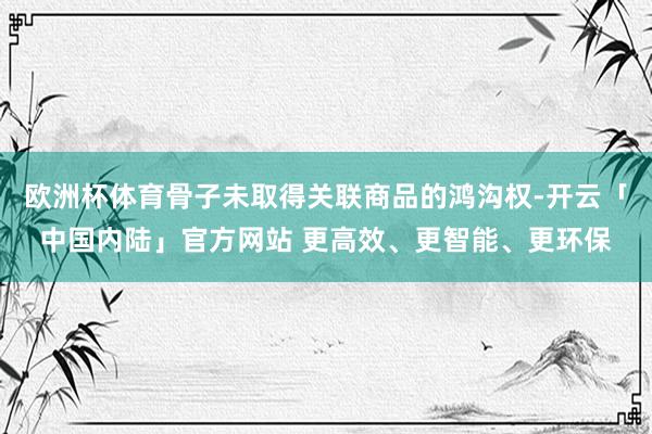 欧洲杯体育骨子未取得关联商品的鸿沟权-开云「中国内陆」官方网站 更高效、更智能、更环保