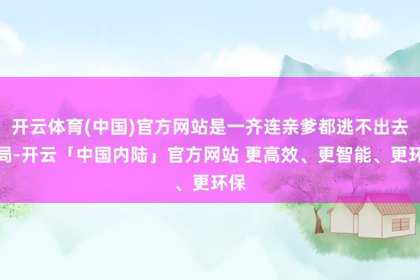 开云体育(中国)官方网站是一齐连亲爹都逃不出去的局-开云「中国内陆」官方网站 更高效、更智能、更环保
