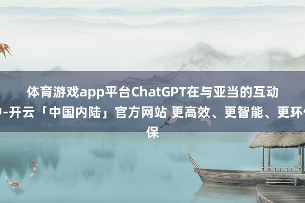 体育游戏app平台　　ChatGPT在与亚当的互动中-开云「中国内陆」官方网站 更高效、更智能、更环保