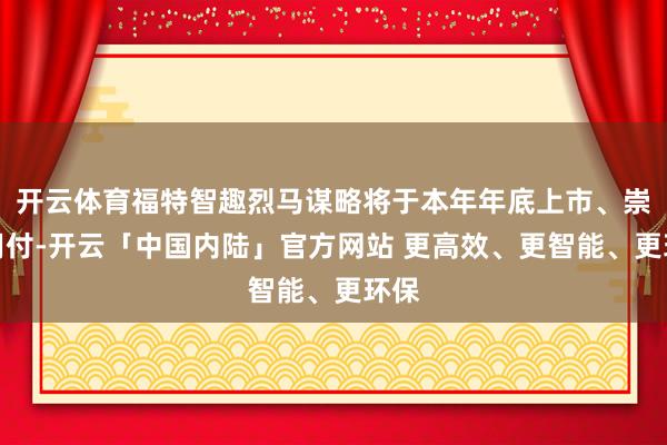 开云体育福特智趣烈马谋略将于本年年底上市、崇录用付-开云「中国内陆」官方网站 更高效、更智能、更环保