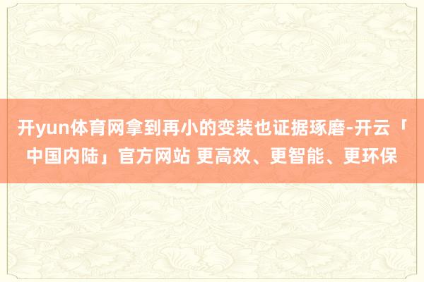 开yun体育网拿到再小的变装也证据琢磨-开云「中国内陆」官方网站 更高效、更智能、更环保