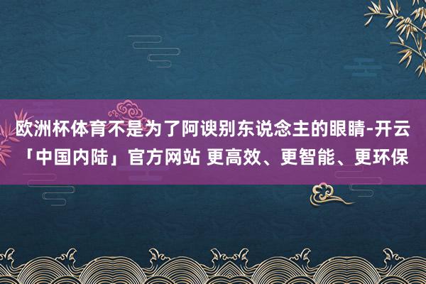 欧洲杯体育不是为了阿谀别东说念主的眼睛-开云「中国内陆」官方网站 更高效、更智能、更环保