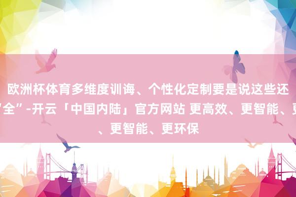 欧洲杯体育多维度训诲、个性化定制要是说这些还不够“全”-开云「中国内陆」官方网站 更高效、更智能、更环保
