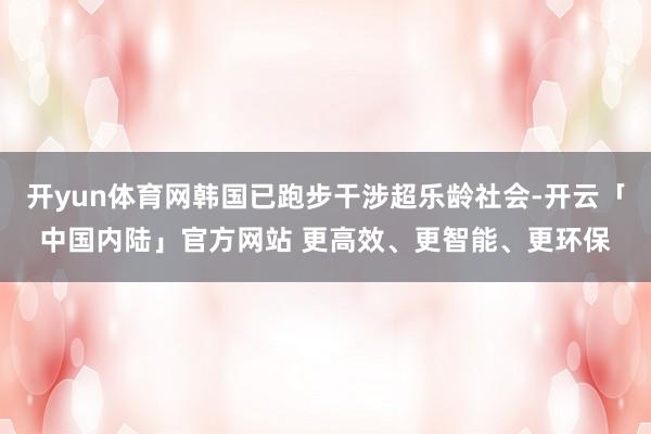 开yun体育网韩国已跑步干涉超乐龄社会-开云「中国内陆」官方网站 更高效、更智能、更环保