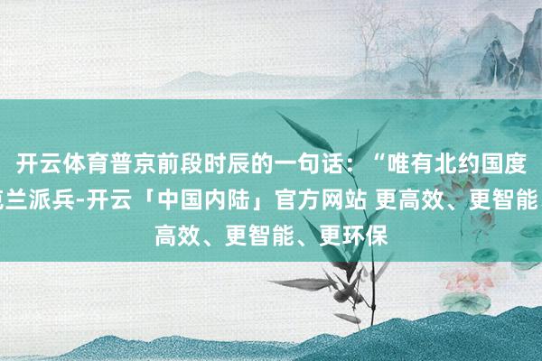 开云体育普京前段时辰的一句话：“唯有北约国度敢在乌克兰派兵-开云「中国内陆」官方网站 更高效、更智能、更环保