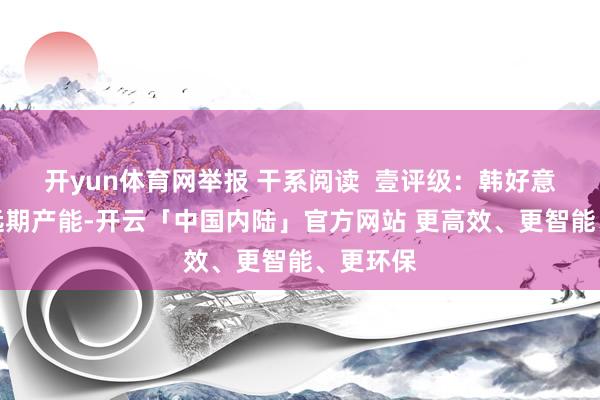 开yun体育网举报 干系阅读  壹评级：韩好意思锁定远期产能-开云「中国内陆」官方网站 更高效、更智能、更环保
