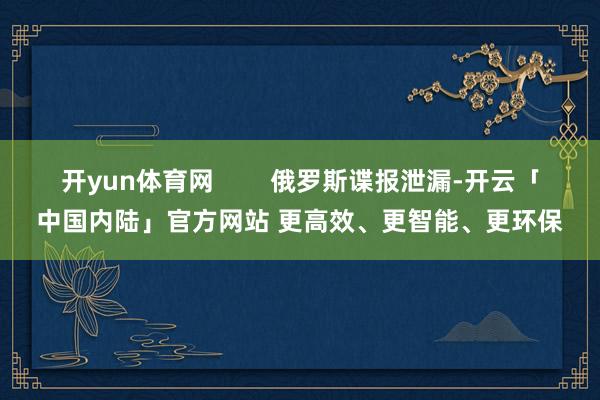 开yun体育网        俄罗斯谍报泄漏-开云「中国内陆」官方网站 更高效、更智能、更环保