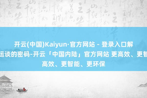 开云(中国)Kaiyun·官方网站 - 登录入口解读其性情、运谈的密码-开云「中国内陆」官方网站 更高效、更智能、更环保