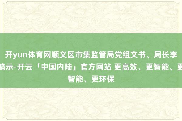 开yun体育网顺义区市集监管局党组文书、局长李光明暗示-开云「中国内陆」官方网站 更高效、更智能、更环保