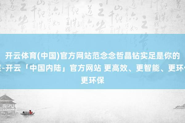 开云体育(中国)官方网站范念念哲晶钻实足是你的菜-开云「中国内陆」官方网站 更高效、更智能、更环保