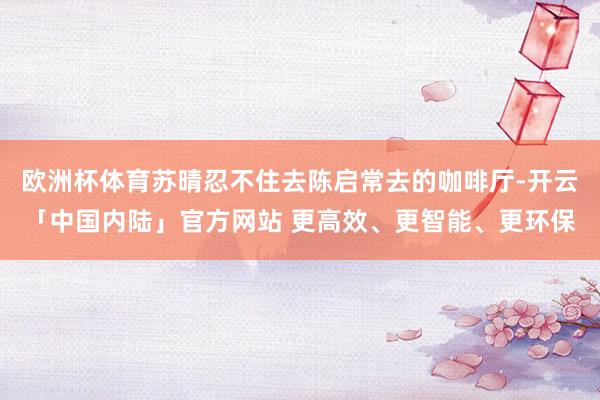 欧洲杯体育苏晴忍不住去陈启常去的咖啡厅-开云「中国内陆」官方网站 更高效、更智能、更环保