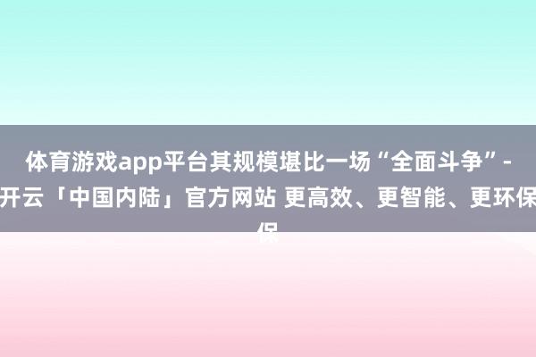 体育游戏app平台其规模堪比一场“全面斗争”-开云「中国内陆」官方网站 更高效、更智能、更环保