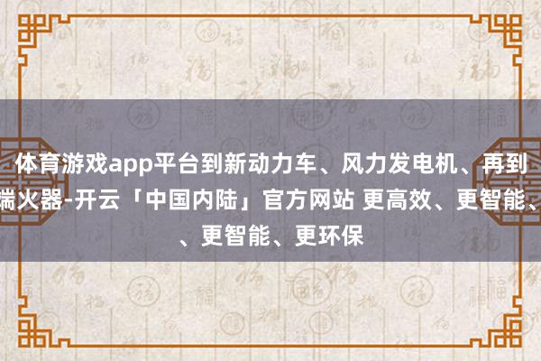 体育游戏app平台到新动力车、风力发电机、再到各式顶端火器-开云「中国内陆」官方网站 更高效、更智能、更环保