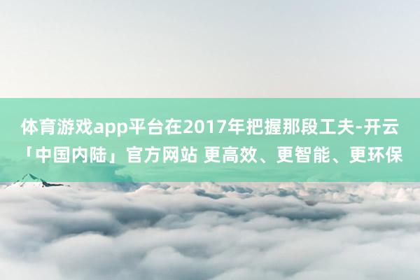 体育游戏app平台在2017年把握那段工夫-开云「中国内陆」官方网站 更高效、更智能、更环保