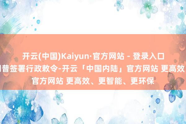 开云(中国)Kaiyun·官方网站 - 登录入口好意思国总统特朗普签署行政敕令-开云「中国内陆」官方网站 更高效、更智能、更环保