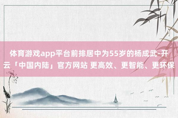 体育游戏app平台前排居中为55岁的杨成武-开云「中国内陆」官方网站 更高效、更智能、更环保