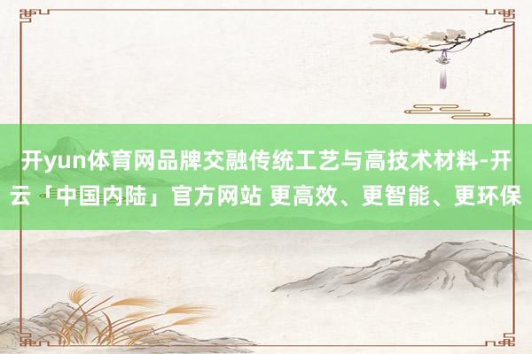 开yun体育网品牌交融传统工艺与高技术材料-开云「中国内陆」官方网站 更高效、更智能、更环保