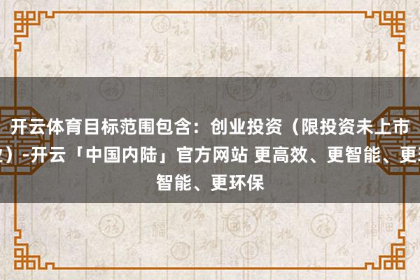 开云体育目标范围包含：创业投资（限投资未上市企业）-开云「中国内陆」官方网站 更高效、更智能、更环保
