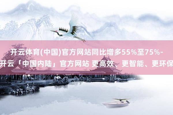 开云体育(中国)官方网站同比增多55%至75%-开云「中国内陆」官方网站 更高效、更智能、更环保