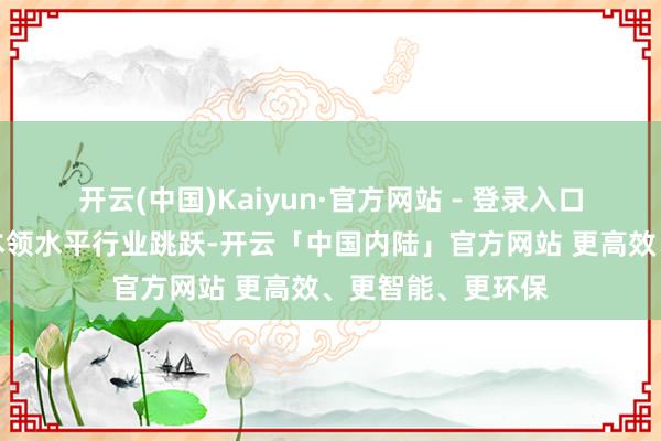 开云(中国)Kaiyun·官方网站 - 登录入口坐蓐工艺、研发本领水平行业跳跃-开云「中国内陆」官方网站 更高效、更智能、更环保