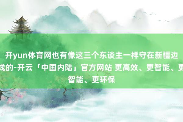 开yun体育网也有像这三个东谈主一样守在新疆边防一线的-开云「中国内陆」官方网站 更高效、更智能、更环保
