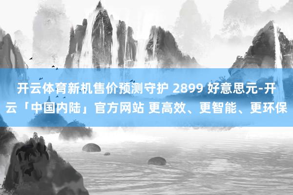 开云体育新机售价预测守护 2899 好意思元-开云「中国内陆」官方网站 更高效、更智能、更环保