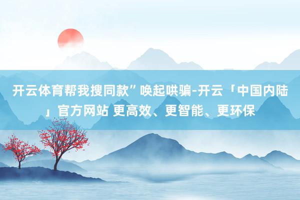 开云体育帮我搜同款”唤起哄骗-开云「中国内陆」官方网站 更高效、更智能、更环保