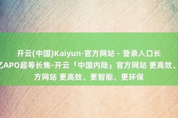 开云(中国)Kaiyun·官方网站 - 登录入口长焦升级为蔡司2亿APO超等长焦-开云「中国内陆」官方网站 更高效、更智能、更环保
