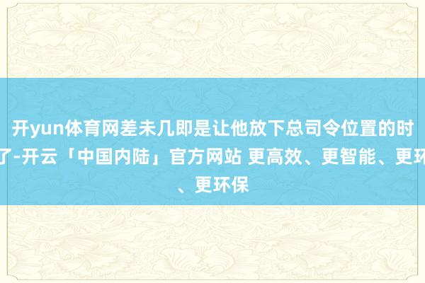 开yun体育网差未几即是让他放下总司令位置的时机了-开云「中国内陆」官方网站 更高效、更智能、更环保