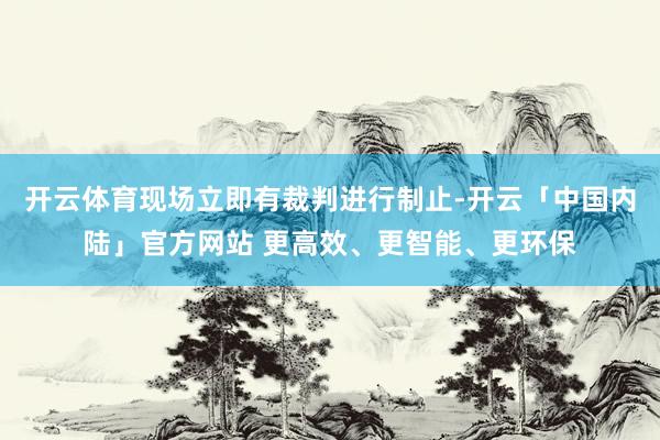 开云体育现场立即有裁判进行制止-开云「中国内陆」官方网站 更高效、更智能、更环保