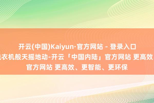 开云(中国)Kaiyun·官方网站 - 登录入口我像被扔进滚筒洗衣机般天摇地动-开云「中国内陆」官方网站 更高效、更智能、更环保