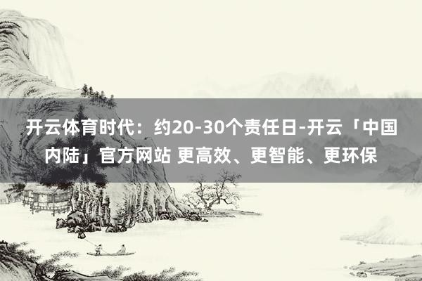 开云体育时代：约20-30个责任日-开云「中国内陆」官方网站 更高效、更智能、更环保