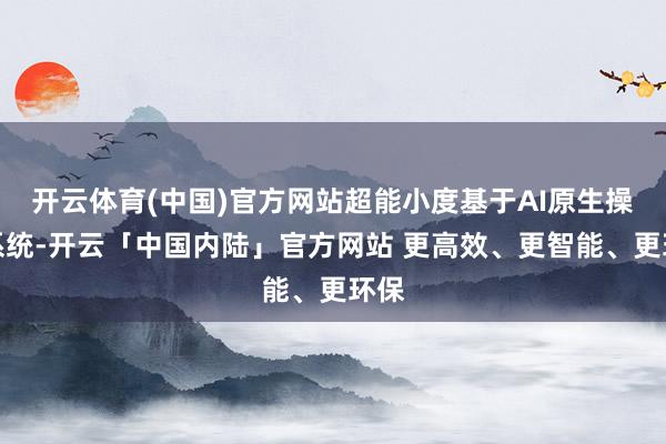 开云体育(中国)官方网站超能小度基于AI原生操作系统-开云「中国内陆」官方网站 更高效、更智能、更环保