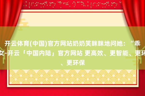开云体育(中国)官方网站奶奶笑眯眯地问她：“乖孙女-开云「中国内陆」官方网站 更高效、更智能、更环保