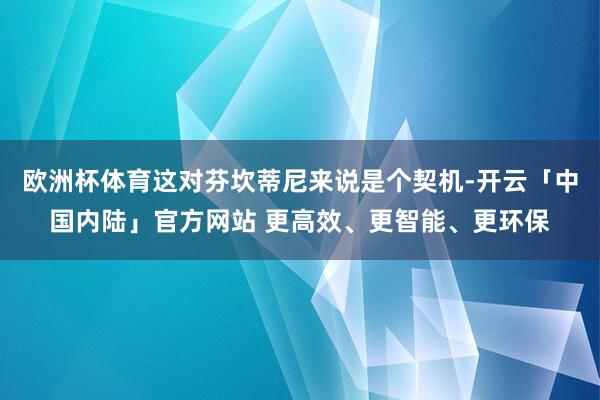 欧洲杯体育这对芬坎蒂尼来说是个契机-开云「中国内陆」官方网站 更高效、更智能、更环保