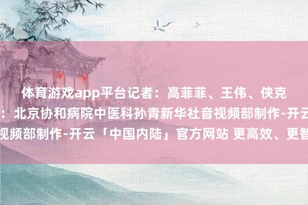 体育游戏app平台　　记者：高菲菲、王伟、侠克　　AIGC：李泽魁　　指令大夫：北京协和病院中医科孙青　　新华社音视频部制作-开云「中国内陆」官方网站 更高效、更智能、更环保