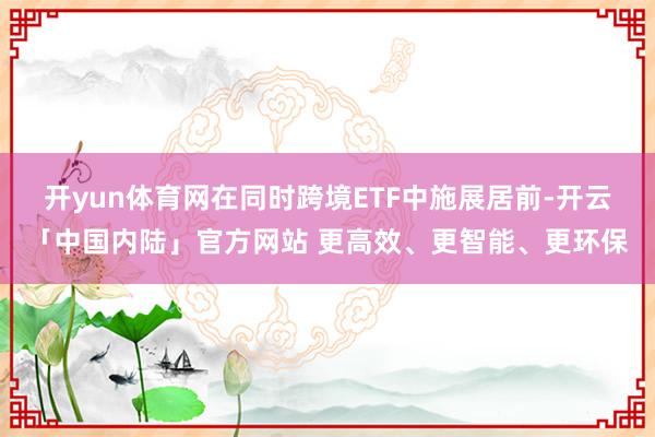开yun体育网在同时跨境ETF中施展居前-开云「中国内陆」官方网站 更高效、更智能、更环保