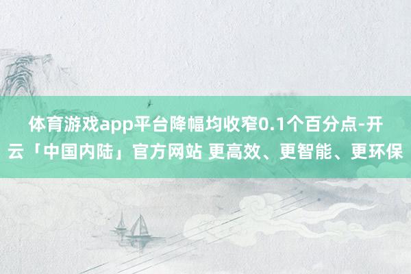 体育游戏app平台降幅均收窄0.1个百分点-开云「中国内陆」官方网站 更高效、更智能、更环保