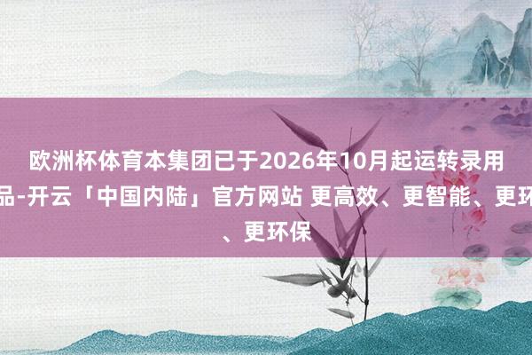 欧洲杯体育本集团已于2026年10月起运转录用居品-开云「中国内陆」官方网站 更高效、更智能、更环保