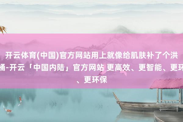 开云体育(中国)官方网站用上就像给肌肤补了个洪流桶-开云「中国内陆」官方网站 更高效、更智能、更环保