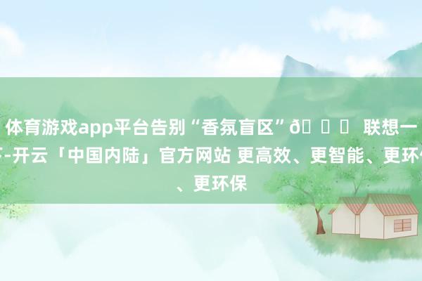 体育游戏app平台告别“香氛盲区”🌈 联想一下-开云「中国内陆」官方网站 更高效、更智能、更环保
