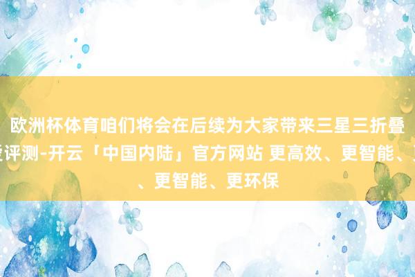 欧洲杯体育咱们将会在后续为大家带来三星三折叠的厚爱评测-开云「中国内陆」官方网站 更高效、更智能、更环保